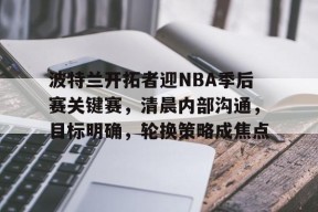 英雄联盟赔率-关于波特兰开拓者迎NBA季后赛关键赛，清晨内部沟通，目标明确，轮换策略成焦点的信息