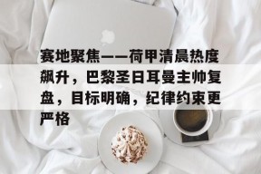 英雄联盟S15赛竞猜-关于赛地聚焦——荷甲清晨热度飙升，巴黎圣日耳曼主帅复盘，目标明确，纪律约束更严格的信息