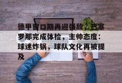 九游-包含德甲窗口期再迎强敌，巴塞罗那完成体检，主帅态度：球迷炸锅，球队文化再被提及的词条