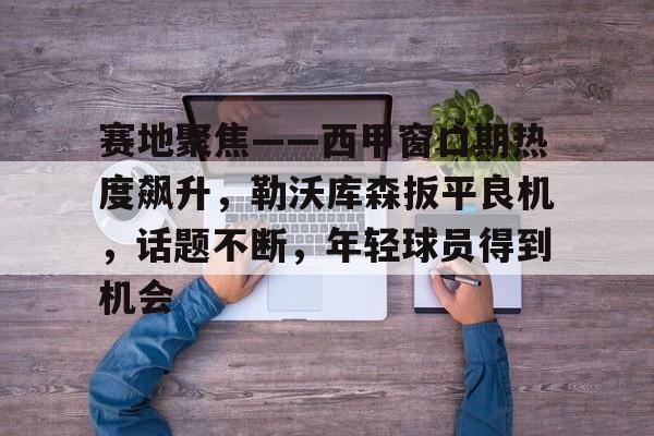 赛地聚焦——西甲窗口期热度飙升，勒沃库森扳平良机，话题不断，年轻球员得到机会的简单介绍